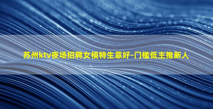 苏州ktv夜场招聘女模特生意好-门槛低主推新人